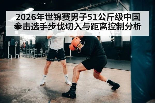 2026年世锦赛男子51公斤级中国拳击选手步伐切入与距离控制分析