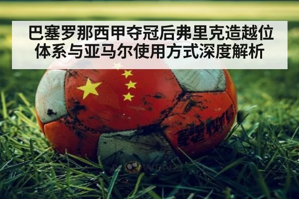 巴塞罗那西甲夺冠后弗里克造越位体系与亚马尔使用方式深度解析